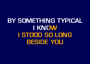 BY SOMETHING TYPICAL
I KNOW

I STOUD SO LONG
BESIDE YOU