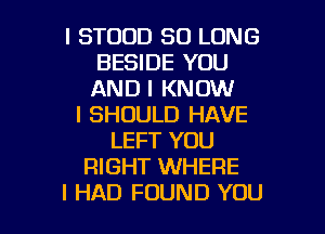 l STOOD SO LONG
BESIDE YOU
AND I KNOW

I SHOULD HAVE
LEFT YOU
RIGHT WHERE

I HAD FOUND YOU I