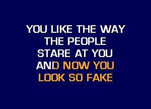 YOU LIKE THE WAY
THE PEOPLE
STARE AT YOU

AND NOW YOU
LOOK SO FAKE