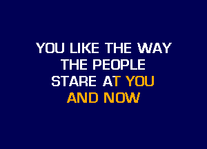 YOU LIKE THE WAY
THE PEOPLE

STARE AT YOU
AND NOW