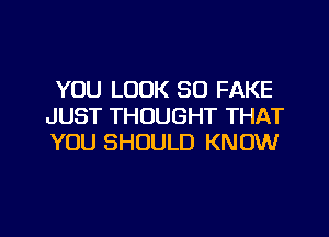 YOU LOOK SO FAKE
JUST THOUGHT THAT
YOU SHOULD KNOW