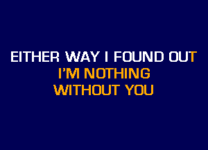 EITHER WAY I FOUND OUT
I'M NOTHING

WITHOUT YOU