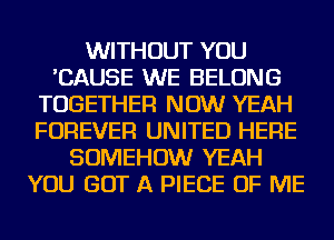 WITHOUT YOU
'CAUSE WE BELONG
TOGETHER NOW YEAH
FOREVER UNITED HERE
SOMEHOW YEAH
YOU GOT A PIECE OF ME