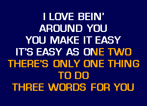 I LOVE BEIN'
AROUND YOU
YOU MAKE IT EASY
IT'S EASY AS ONE TWO
THERE'S ONLY ONE THING
TO DO
THREE WORDS FOR YOU