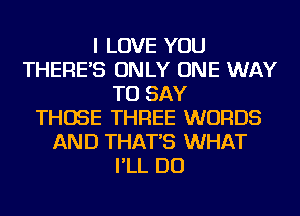 I LOVE YOU
THERE'S ONLY ONE WAY
TO SAY
THOSE THREE WORDS
AND THAT'S WHAT
I'LL DO