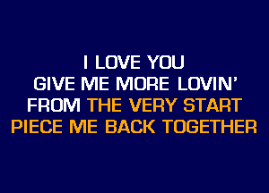 I LOVE YOU
GIVE ME MORE LOVIN'
FROM THE VERY START
PIECE ME BACK TOGETHER