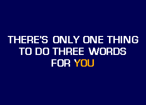 THERE'S ONLY ONE THING
TO DO THREE WORDS
FOR YOU