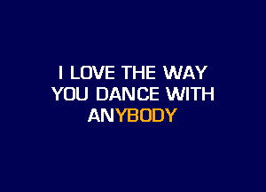 I LOVE THE WAY
YOU DANCE WITH

ANYBODY