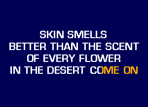 SKIN SMELLS
BETTER THAN THE SCENT
OF EVERY FLOWER
IN THE DESERT COME ON