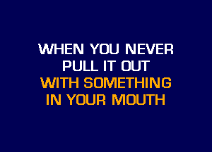 WHEN YOU NEVER
PULL IT OUT

WITH SOMETHING
IN YOUR MOUTH