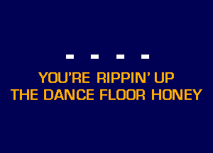 YOU'RE RIPPIN' UP
THE DANCE FLOOR HONEY