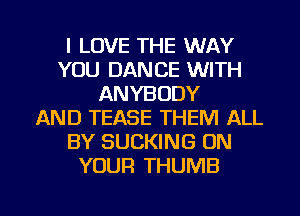 I LOVE THE WAY
YOU DANCE WITH
ANYBODY
AND TEASE THEM ALL
BY SUCKING ON
YOUR THUMB

g