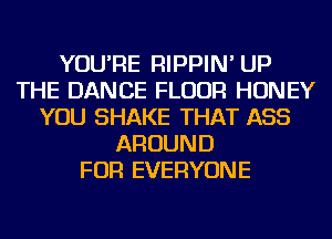 YOU'RE RIPPIN' UP
THE DANCE FLOUR HONEY
YOU SHAKE THAT ASS
AROUND
FOR EVERYONE