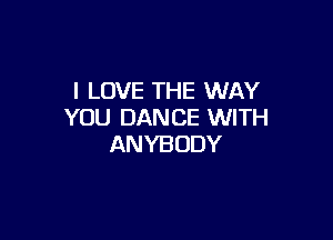 I LOVE THE WAY
YOU DANCE WITH

ANYBODY