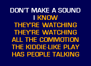 DON'T MAKE A SOUND
I KNOW
THEY'RE WATCHING
THEY'RE WATCHING
ALL THE COMMOTION
THE KIDDlE-LIKE PLAY
HAS PEOPLE TALKING