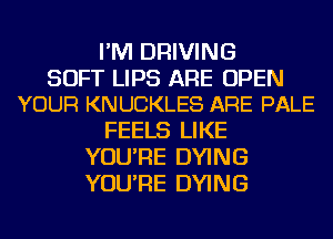 I'M DRIVING

SOFT LIPS ARE OPEN
YOUR KNUCKLES ARE PALE

FEELS LIKE
YOU'RE DYING
YOU'RE DYING