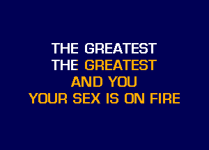 THE GREATEST
THE GREATEST
AND YOU
YOUR SEX IS ON FIRE

g