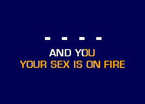 AND YOU
YOUR SEX IS ON FIRE