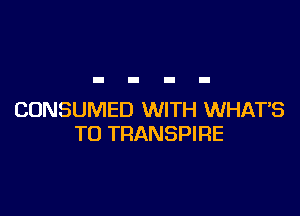 CONSUMED WITH WHATS
TU TRANSPIRE