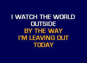 I WATCH THE WORLD
OUHNDE
BY THE WAY

PM LEAVING OUT
TODAY