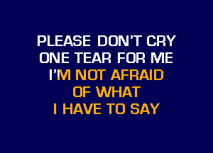 PLEASE DON'T CRY
ONE TEAR FOR ME
I'M NOT AFRAID
OF WHAT
I HAVE TO SAY

g