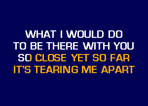 WHAT I WOULD DO
TO BE THERE WITH YOU
SO CLOSE YET SO FAR
IT'S TEARING ME APART