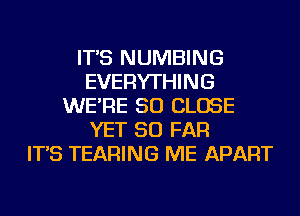 IT'S NUMBING
EVERYTHING
WE'RE SO CLOSE
YET SO FAR
IT'S TEARING ME APART