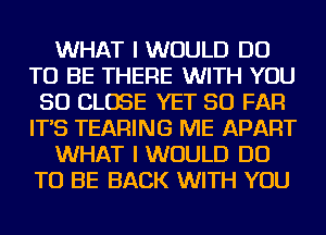 WHAT I WOULD DO
TO BE THERE WITH YOU
SO CLOSE YET SO FAR
IT'S TEARING ME APART
WHAT I WOULD DO
TO BE BACK WITH YOU