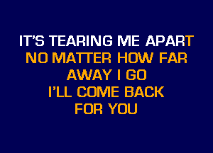 IT'S TEARING ME APART
NO MATTER HOW FAR
AWAY I GO
I'LL COME BACK
FOR YOU