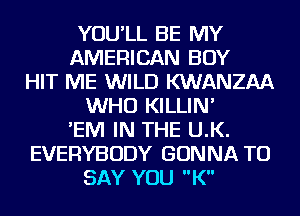 YOU'LL BE MY
AMERICAN BOY
HIT ME WILD KWANZAA
WHO KILLIN'
'EIVI IN THE U.K.
EVERYBODY GONNA TO
SAY YOU K