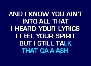 AND I KNOW YOU AIN'T
INTO ALL THAT
I HEARD YOUR LYRICS
I FEEL YOUR SPIRIT
BUT I STILL TALK
THAT CA-A-ASH