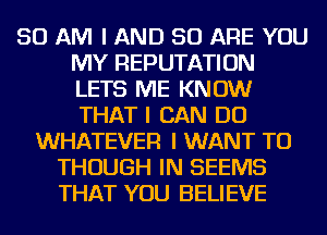 50 AM I AND 50 ARE YOU
MY REPUTATION
LETS ME KNOW
THAT I CAN DO

WHATEVER I WANT TO
THOUGH IN SEEMS
THAT YOU BELIEVE