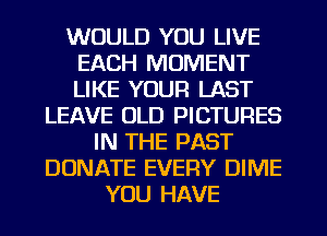 WOULD YOU LIVE
EACH MOMENT
LIKE YOUR LAST

LEAVE OLD PICTURES
IN THE PAST
DONATE EVERY DIME
YOU HAVE