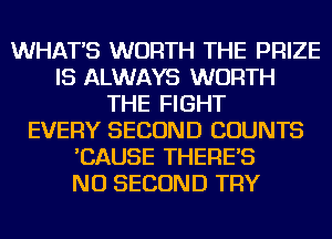 WHAT'S WORTH THE PRIZE
IS ALWAYS WORTH
THE FIGHT
EVERY SECOND COUNTS
'CAUSE THERE'S
NU SECOND TRY