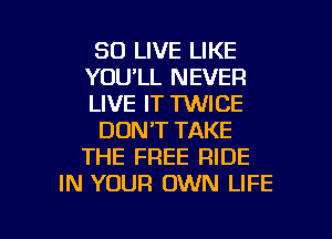 SO LIVE LIKE
YOU'LL NEVER
LIVE IT MICE
DON'T TAKE
THE FREE RIDE
IN YOUR OWN LIFE

g
