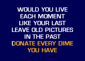 WOULD YOU LIVE
EACH MOMENT
LIKE YOUR LAST

LEAVE OLD PICTURES
IN THE PAST
DONATE EVERY DIME
YOU HAVE