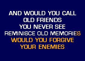 AND WOULD YOU CALL
OLD FRIENDS

YOU NEVER SEE
REMINISCE OLD MEMORIES

WOULD YOU FORGIVE
YOUR ENEMIES