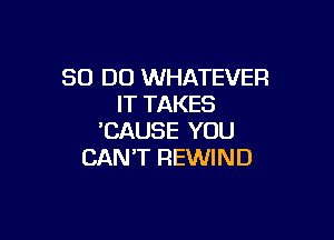 80 DO WHATEVER
IT TAKES

'CAUSE YOU
CAN'T REWIND