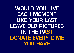 WOULD YOU LIVE
EACH MOMENT
LIKE YOUR LAST

LEAVE OLD PICTURES
IN THE PAST
DONATE EVERY DIME
YOU HAVE