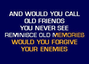 AND WOULD YOU CALL
OLD FRIENDS

YOU NEVER SEE
REMINISCE OLD MEMORIES

WOULD YOU FORGIVE
YOUR ENEMIES