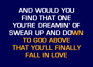 AND WOULD YOU
FIND THAT ONE
YOU'RE DREAMIN' OF
SWEAR UP AND DOWN
TO GOD ABOVE
THAT YOU'LL FINALLY
FALL IN LOVE