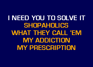 I NEED YOU TO SOLVE IT
SHOPAHOLICS
WHAT THEY CALL 'EM
MY ADDICTION
MY PRESCRIPTION