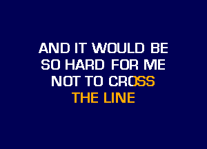 AND IT WOULD BE
SO HARD FOR ME

NOT TO CROSS
THE LINE