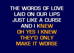 THE WORDS OF LOVE
LAID ON OUR LIPS
JUST LIKE A CURSE
AND I KNEW
OH YES I KNEW
THEYD ONLY
MAKE IT WORSE