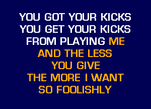 YOU GOT YOUR KICKS
YOU GET YOUR KICKS
FROM PLAYING ME
AND THE LESS
YOU GIVE
THE MORE I WANT
SO FUULISHLY