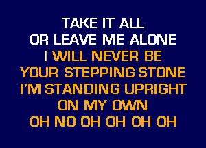 TAKE IT ALL
OR LEAVE ME ALONE
I WILL NEVER BE
YOUR STEPPING STONE
I'M STANDING UPFlIGHT
ON MY OWN
OH ND OH OH OH OH