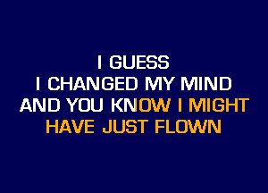 I GUESS
I CHANGED MY MIND
AND YOU KNOW I MIGHT
HAVE JUST FLOWN