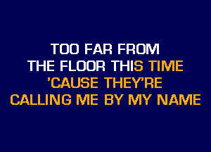 TOD FAR FROM
THE FLOOR THIS TIME
'CAUSE THEYRE
CALLING ME BY MY NAME