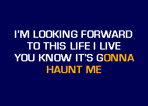 I'M LOOKING FORWARD
TO THIS LIFE I LIVE
YOU KNOW IT'S GONNA
HAUNT ME