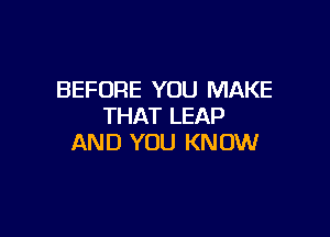 BEFORE YOU MAKE
THAT LEAP

AND YOU KN OW